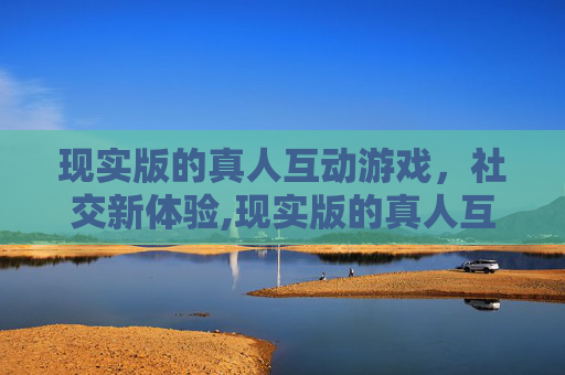 现实版的真人互动游戏，社交新体验,现实版的真人互动游戏叫什么