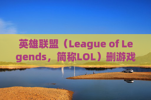 英雄联盟（League of Legends，简称LOL）删游戏的原因及影响,英雄联盟删除后如何将之前的相关文件彻底删除