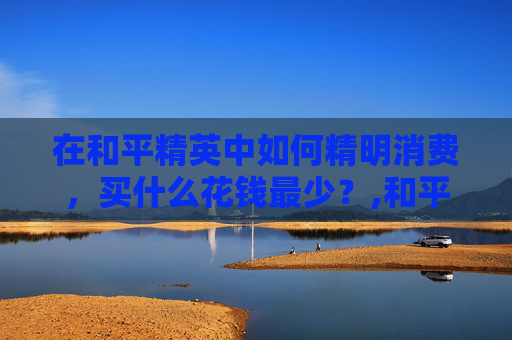 在和平精英中如何精明消费，买什么花钱最少？,和平精英什么值得花钱买