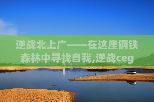逆战北上广——在这座钢铁森林中寻找自我,逆战ceg