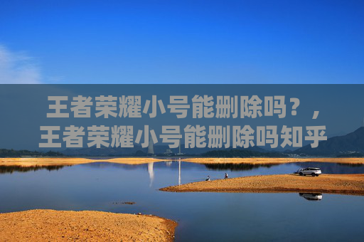 王者荣耀小号能删除吗？,王者荣耀小号能删除吗知乎