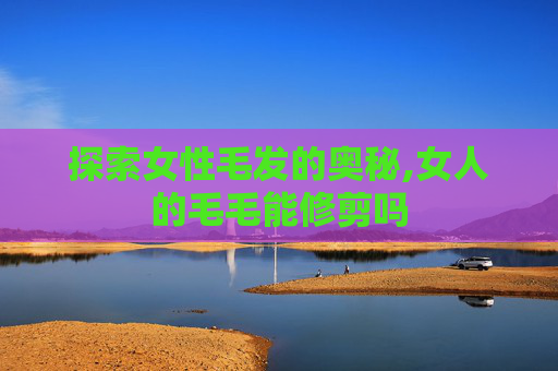 探索女性毛发的奥秘,女人的毛毛能修剪吗