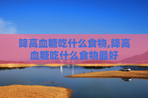 降高血糖吃什么食物,降高血糖吃什么食物最好