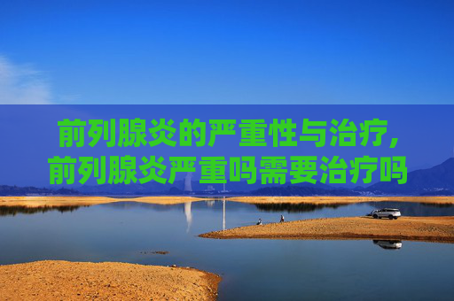 前列腺炎的严重性与治疗,前列腺炎严重吗需要治疗吗