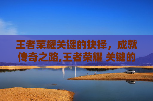 王者荣耀关键的抉择，成就传奇之路,王者荣耀 关键的抉择