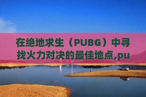 在绝地求生（PUBG）中寻找火力对决的最佳地点,pubg的火力对决在哪里