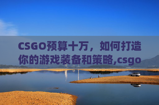 CSGO预算十万，如何打造你的游戏装备和策略,csgo十几万的枪