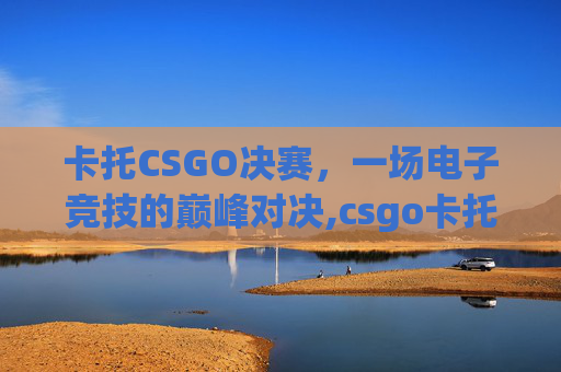 卡托CSGO决赛，一场电子竞技的巅峰对决,csgo卡托比赛