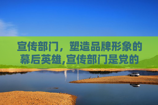 宣传部门，塑造品牌形象的幕后英雄,宣传部门是党的咽喉