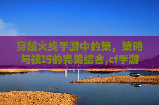 穿越火线手游中的策，策略与技巧的完美结合,cf手游抽奖概率官网