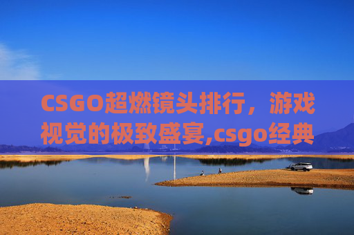CSGO超燃镜头排行，游戏视觉的极致盛宴,csgo经典镜头