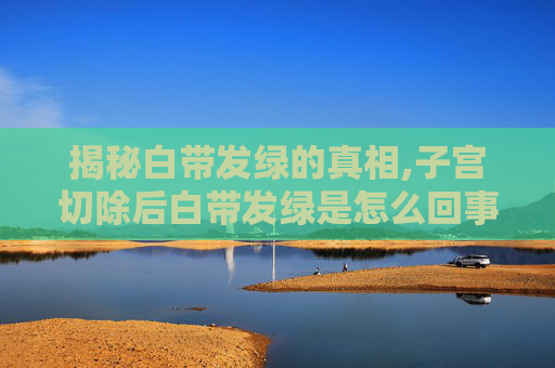 揭秘白带发绿的真相,子宫切除后白带发绿是怎么回事