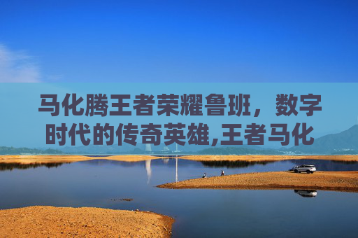 马化腾王者荣耀鲁班，数字时代的传奇英雄,王者马化腾用什么英雄