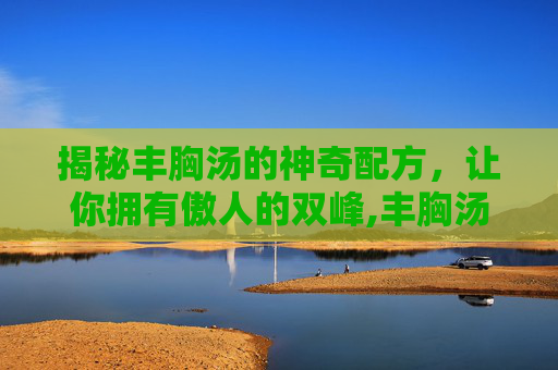揭秘丰胸汤的神奇配方，让你拥有傲人的双峰,丰胸汤的做法和配方