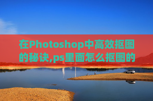 在Photoshop中高效抠图的秘诀,ps里面怎么抠图的