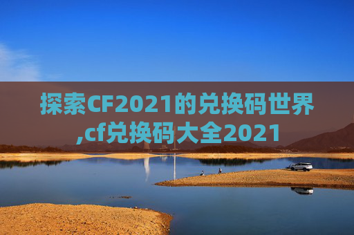 探索CF2021的兑换码世界,cf兑换码大全2021