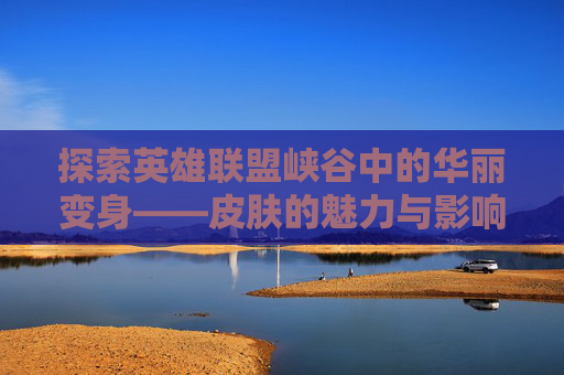 探索英雄联盟峡谷中的华丽变身——皮肤的魅力与影响,英雄联盟峡谷皮肤