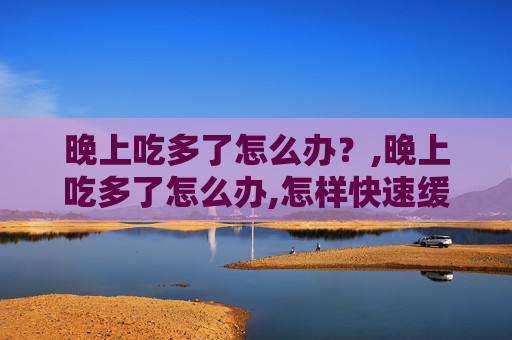 晚上吃多了怎么办？,晚上吃多了怎么办,怎样快速缓解胃胀?