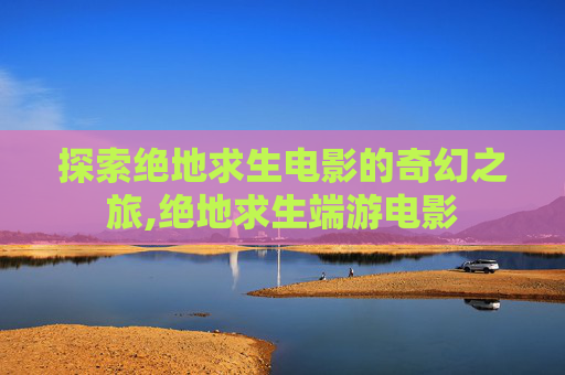 探索绝地求生电影的奇幻之旅,绝地求生端游电影