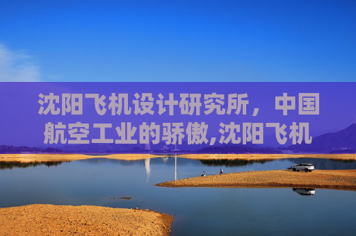 沈阳飞机设计研究所，中国航空工业的骄傲,沈阳飞机设计研究所官网