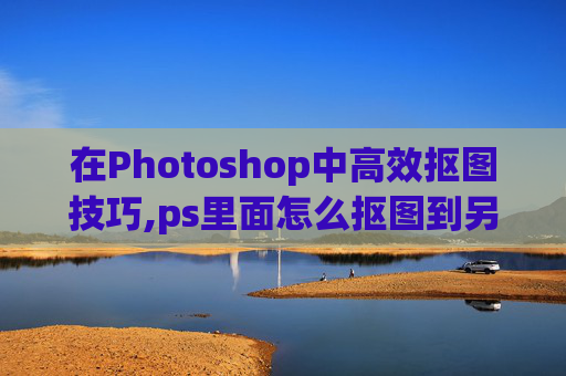 在Photoshop中高效抠图技巧,ps里面怎么抠图到另一个图层