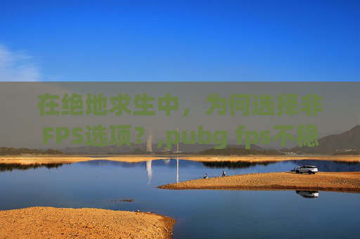 在绝地求生中,为何选择非FPS选项?,pubg fps不稳定怎么解决 在绝地求生中,为何选择非FPS选项?,pubg fps不稳定怎么解决