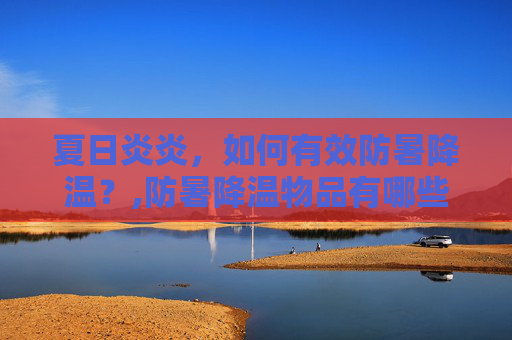 夏日炎炎，如何有效防暑降温？,防暑降温物品有哪些