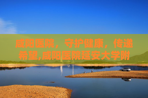 咸阳医院，守护健康，传递希望,咸阳医院延安大学附属医院