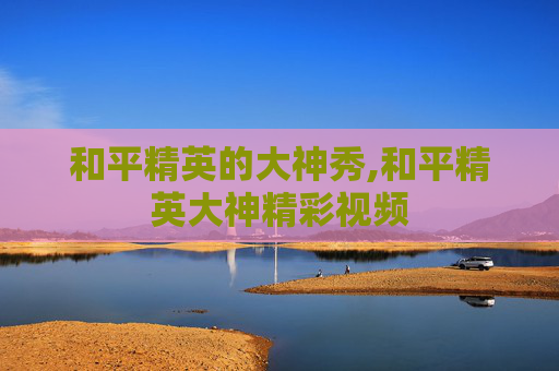 和平精英的大神秀,和平精英大神精彩视频
