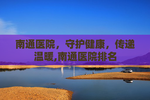 南通医院，守护健康，传递温暖,南通医院排名