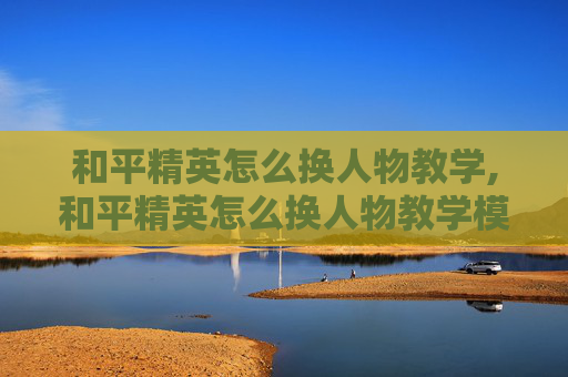 和平精英怎么换人物教学,和平精英怎么换人物教学模式