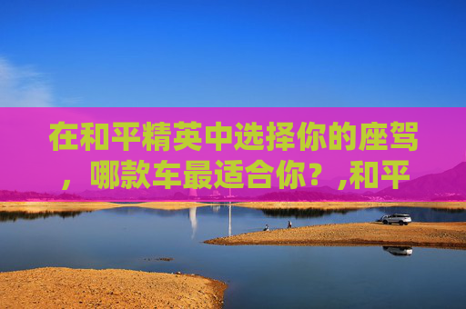 在和平精英中选择你的座驾，哪款车最适合你？,和平精英买车值不值