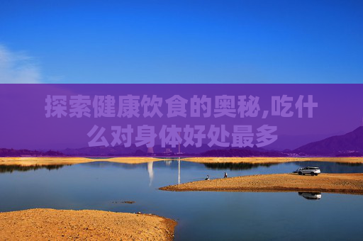 探索健康饮食的奥秘,吃什么对身体好处最多