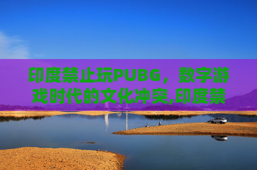 印度禁止玩PUBG，数字游戏时代的文化冲突,印度禁止玩的手机游戏