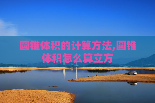 圆锥体积的计算方法,圆锥体积怎么算立方