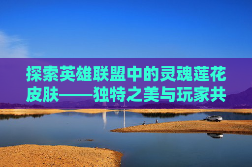 探索英雄联盟中的灵魂莲花皮肤——独特之美与玩家共鸣,lol灵魂莲花壁纸