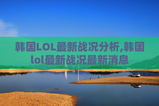 韩国LOL最新战况分析,韩国lol最新战况最新消息