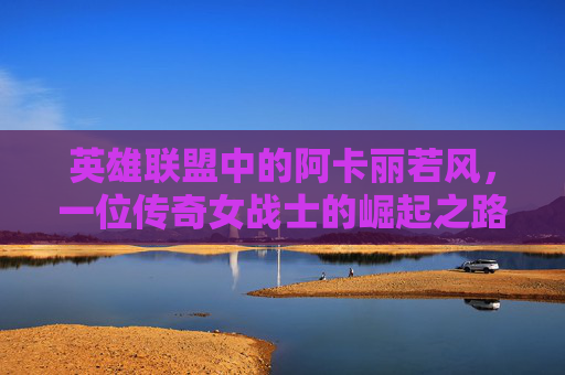 英雄联盟中的阿卡丽若风，一位传奇女战士的崛起之路,阿卡丽打诺克