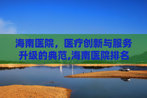 海南医院，医疗创新与服务升级的典范,海南医院排名