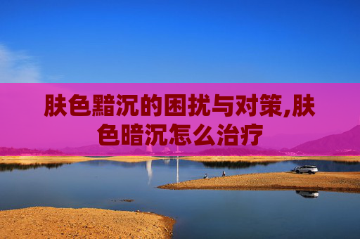 肤色黯沉的困扰与对策,肤色暗沉怎么治疗