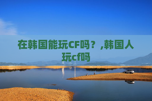 在韩国能玩CF吗？,韩国人玩cf吗