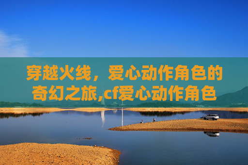 穿越火线，爱心动作角色的奇幻之旅,cf爱心动作角色有哪些