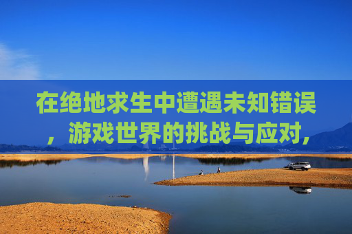 在绝地求生中遭遇未知错误，游戏世界的挑战与应对,pubgmobile未知错误