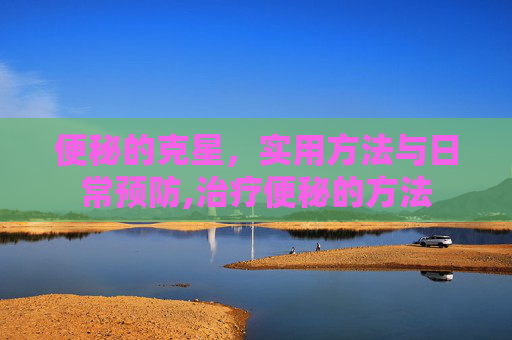 便秘的克星，实用方法与日常预防,治疗便秘的方法