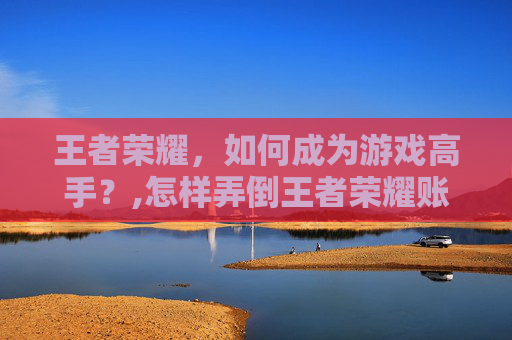 王者荣耀，如何成为游戏高手？,怎样弄倒王者荣耀账号