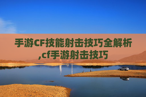 手游CF技能射击技巧全解析,cf手游射击技巧