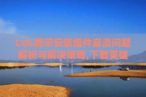 LOL提示安装组件崩溃问题解析与解决策略,下载英雄联盟组件崩溃