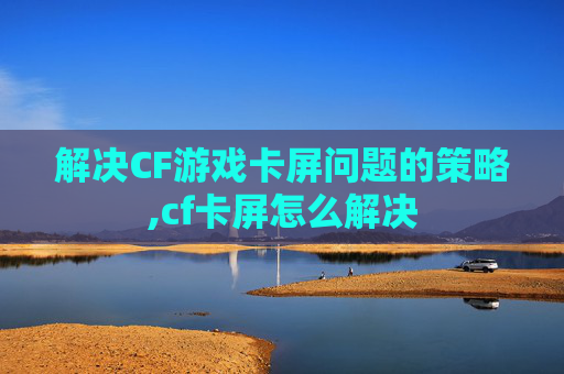 解决CF游戏卡屏问题的策略,cf卡屏怎么解决
