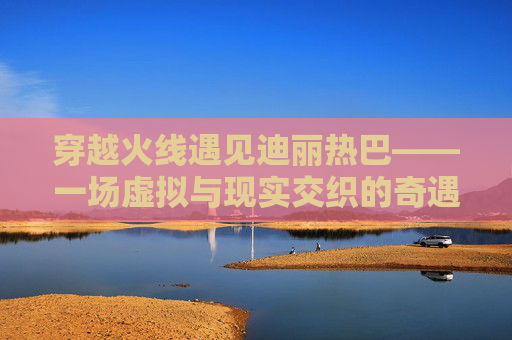 穿越火线遇见迪丽热巴——一场虚拟与现实交织的奇遇,迪丽热巴穿越火线