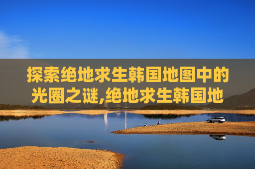 探索绝地求生韩国地图中的光圈之谜,绝地求生韩国地图光圈